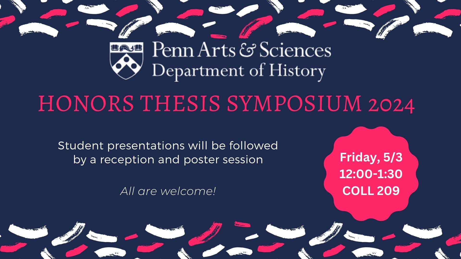 Blue background with white and red confetti.  Text reads, "Penn Arts and Sciences Department of History Honors Theiss Symposium 2024.  Student presentations will be followed by a reception and poster session. Friday, May 3, 12:00-1:30, COLL 209.  All are welcome. 