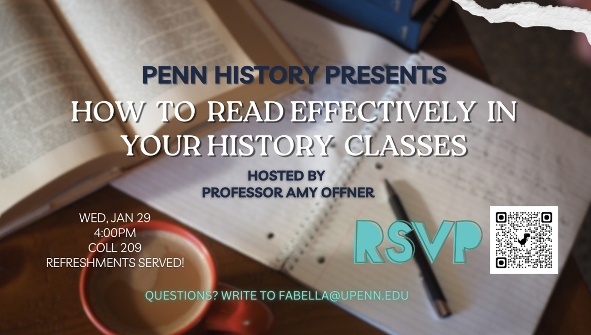 Penn History Presents: How to Read Effectively in your History Classes, hosted by Professor Amy Offner.  Wednesday, January 29, 4:00PM, College Hall 209.  Refreshments Served! RSVP. Questions? Write to fabella@upenn.edu. 