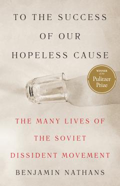 To the Success of Our Hopeless Cause: The Many Lives of the Soviet Dissident Movement Benjamin Nathans