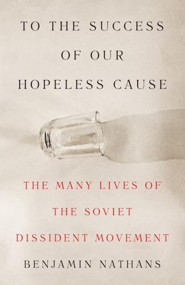 To the Success of Our Hopeless Cause: The Many Lives of the Soviet Dissident Movement Benjamin Nathans